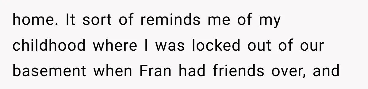 home. It sort of reminds me of my childhood where I was locked out of our basement when Fran had friends over, and