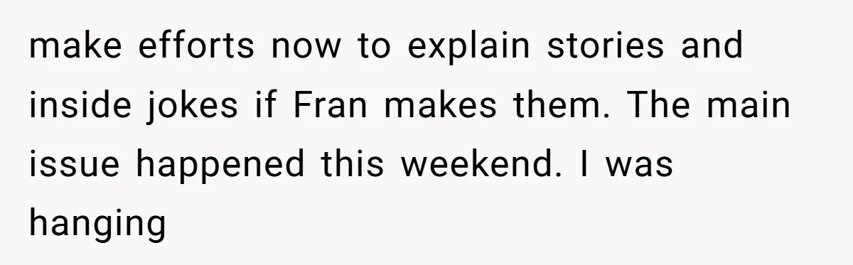make efforts now to explain stories and inside jokes if Fran makes them. The main issue happened this weekend. I was hanging