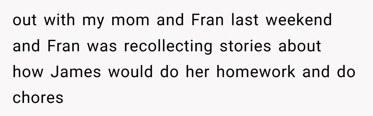 out with my mom and Fran last weekend and Fran was recollecting stories about how James would do her homework and do chores