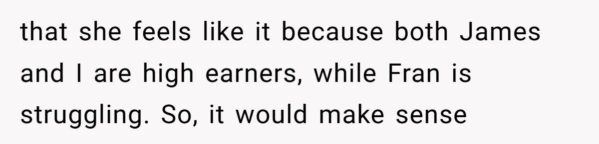 that she feels like it because both James and I are high earners, while Fran is struggling. So, it would make sense