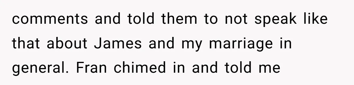comments and told them to not speak like that about James and my marriage in general. Fran chimed in and told me