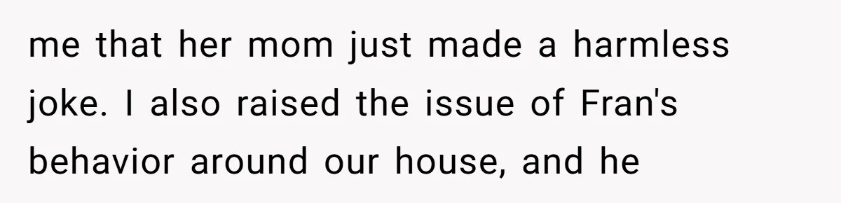 me that her mom just made a harmless joke. I also raised the issue of Fran's behavior around our house, and he