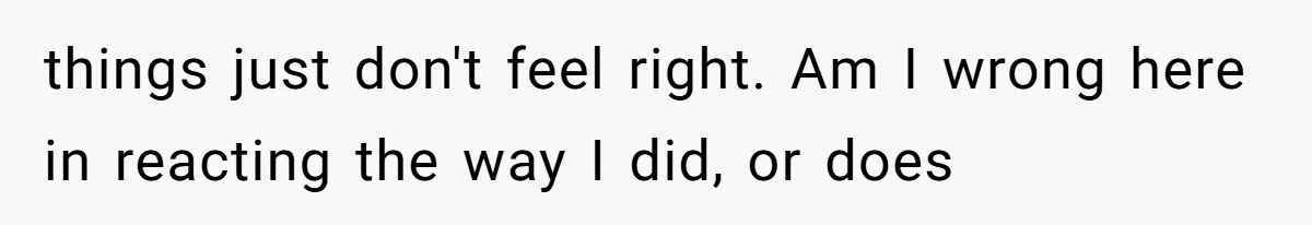 things just don't feel right. Am I wrong here in reacting the way I did, or does