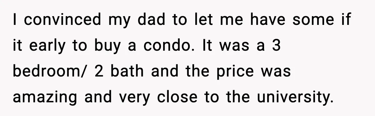 I convinced my dad to let me have some if it early to buy a condo. It was a 3 bedroom/ 2 bath and the price was amazing and very...