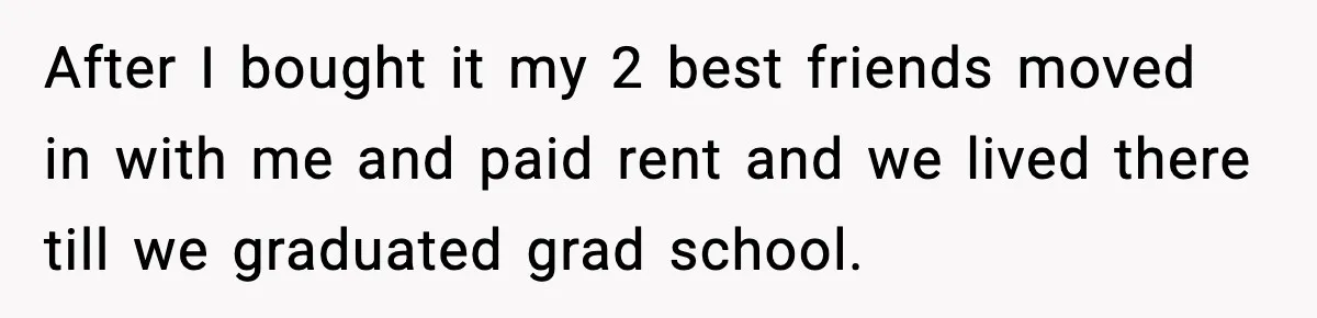 After I bought it my 2 best friends moved in with me and paid rent and we lived there till we graduated grad school.