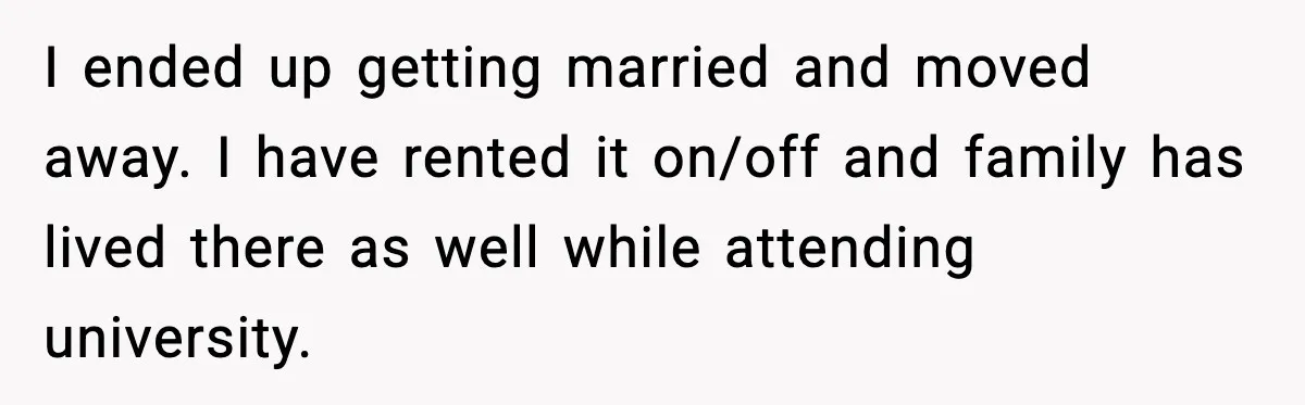 I ended up getting married and moved away. I have rented it on/off and family has lived there as well while attending university.