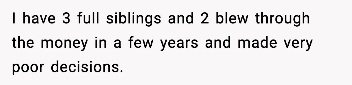 I have 3 full siblings and 2 blew through the money in a few years and made very poor decisions.