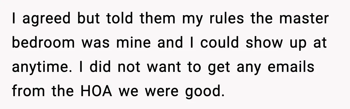 I agreed but told them my rules the master bedroom was mine and I could show up at anytime. I did not want to get any emails from the HOA...