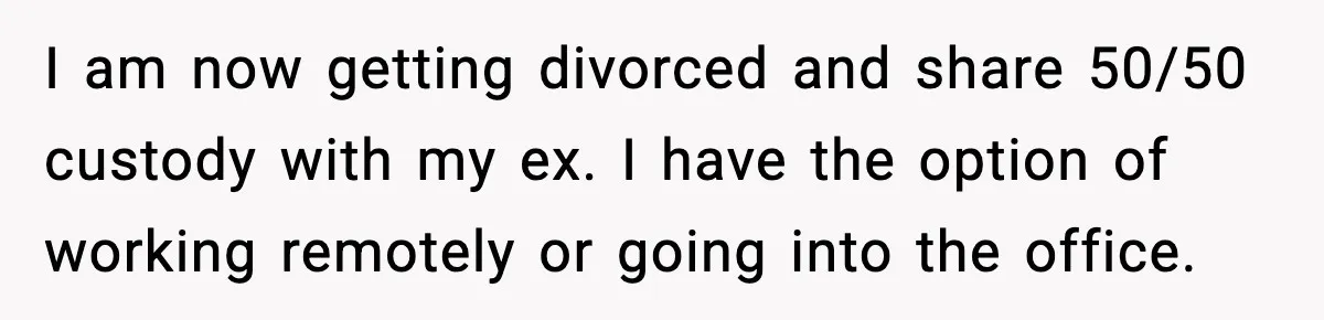 I am now getting divorced and share 50/50 custody with my ex. I have the option of working remotely or going into the office.