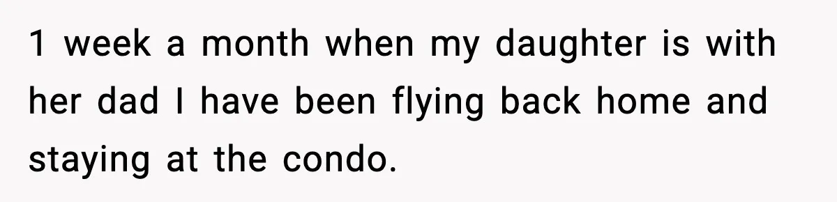 1 week a month when my daughter is with her dad I have been flying back home and staying at the condo.