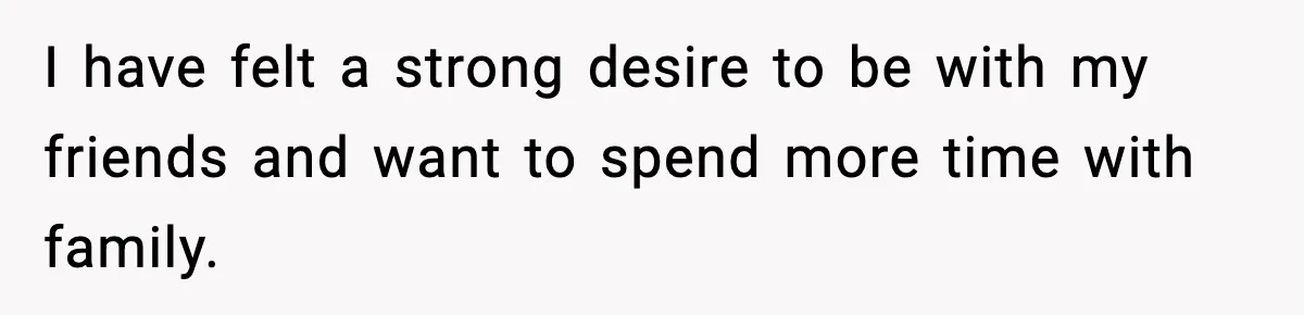 I have felt a strong desire to be with my friends and want to spend more time with family.