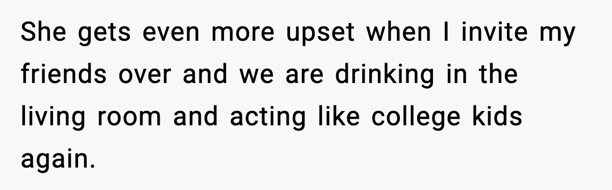 She gets even more upset when I invite my friends over and we are drinking in the living room and acting like college kids again.