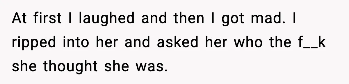 At first I laughed and then I got mad. I ripped into her and asked her who the f__k she thought she was.
