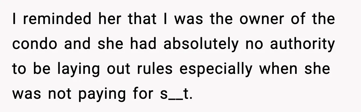 I reminded her that I was the owner of the condo and she had absolutely no authority to be laying out rules especially when she was not paying for s__t.