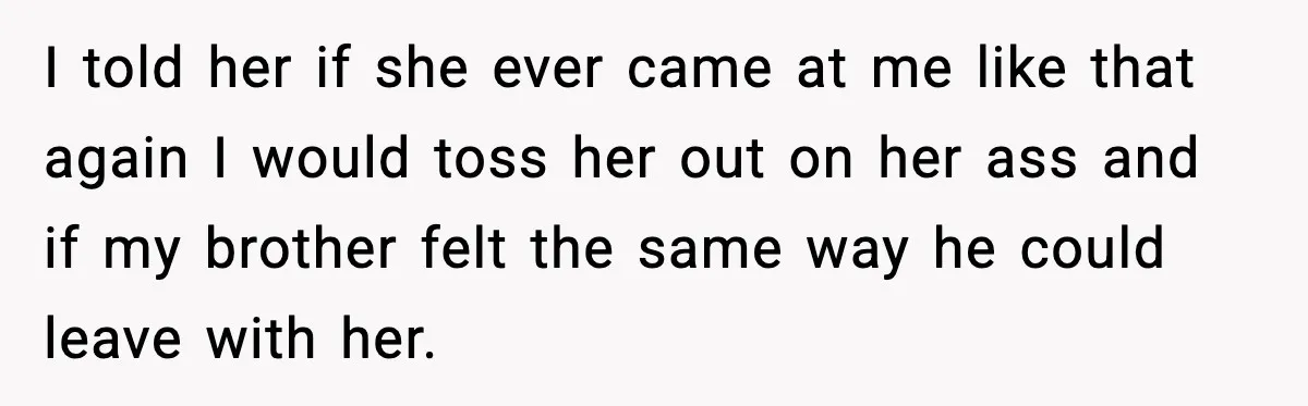 I told her if she ever came at me like that again I would toss her out on her ass and if my brother felt the same way he could...