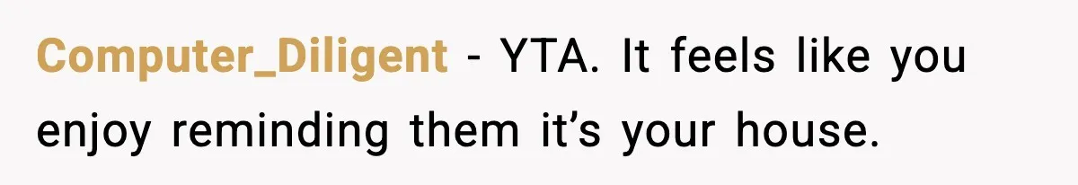 Computer_Diligent - YTA. It feels like you enjoy reminding them it’s your house.