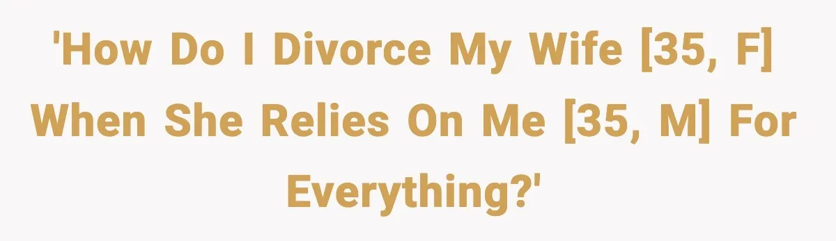 'How do I divorce my wife [35, F] when she relies on me [35, M] for everything?'