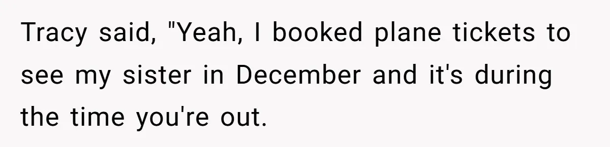 Tracy said, "Yeah, I booked plane tickets to see my sister in December and it's during the time you're out.