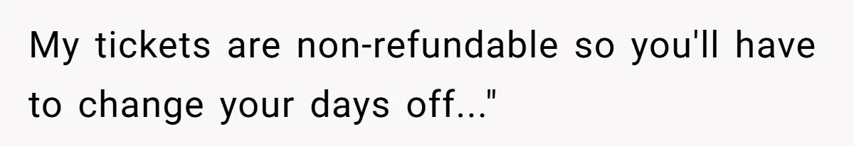 My tickets are non-refundable so you'll have to change your days off..."