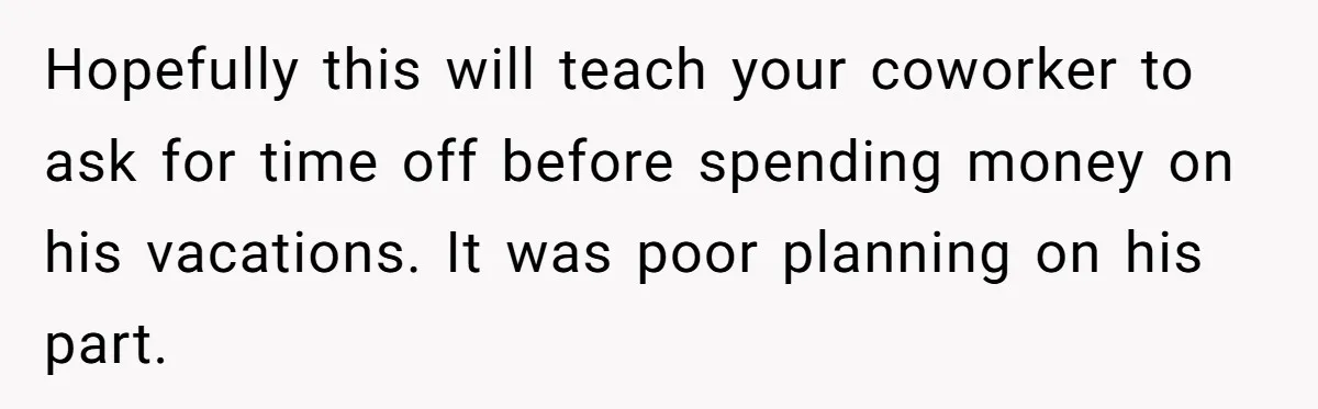 Hopefully this will teach your coworker to ask for time off before spending money on his vacations. It was poor planning on his part.