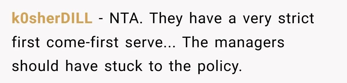 k0sherDILL − NTA. They have a very strict first come-first serve... The managers should have stuck to the policy.