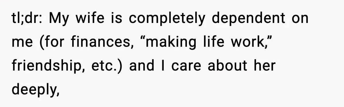 tl;dr: My wife is completely dependent on me (for finances, “making life work,” friendship, etc.) and I care about her deeply,