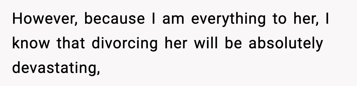 However, because I am everything to her, I know that divorcing her will be absolutely devastating,