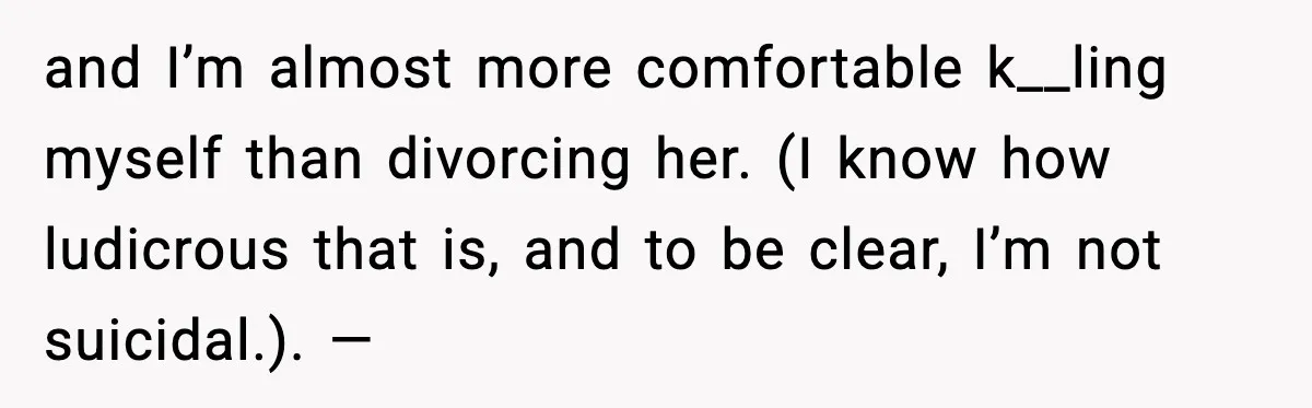 and I’m almost more comfortable k__ling myself than divorcing her. (I know how ludicrous that is, and to be clear, I’m not suicidal.). —