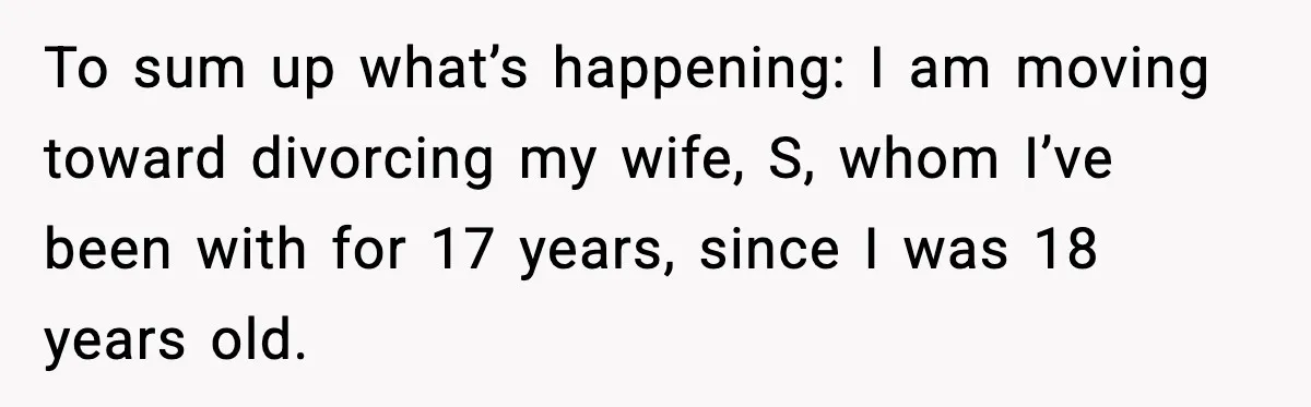 To sum up what’s happening: I am moving toward divorcing my wife, S, whom I’ve been with for 17 years, since I was 18 years old.