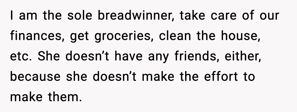 I am the sole breadwinner, take care of our finances, get groceries, clean the house, etc. She doesn’t have any friends, either, because she doesn’t make the effort to make...