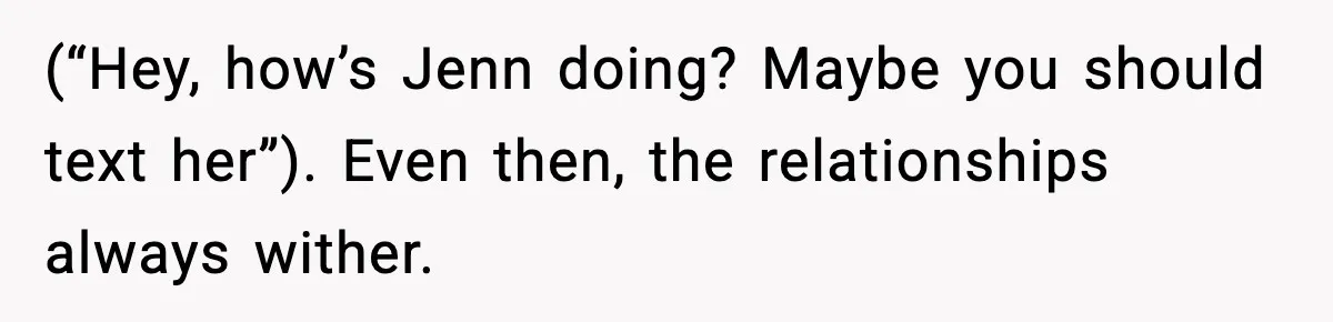 (“Hey, how’s Jenn doing? Maybe you should text her”). Even then, the relationships always wither.