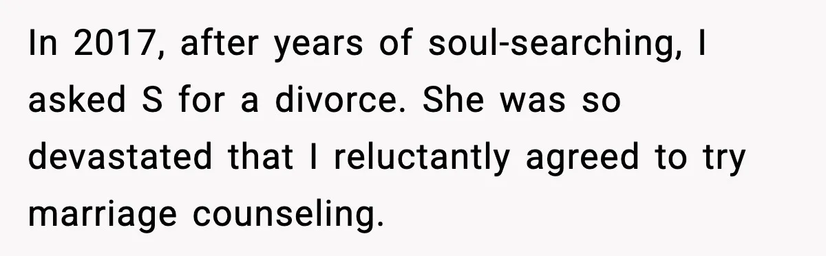 In 2017, after years of soul-searching, I asked S for a divorce. She was so devastated that I reluctantly agreed to try marriage counseling.