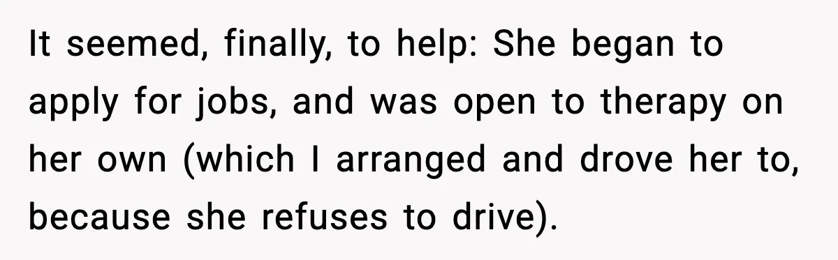 It seemed, finally, to help: She began to apply for jobs, and was open to therapy on her own (which I arranged and drove her to, because she refuses to...