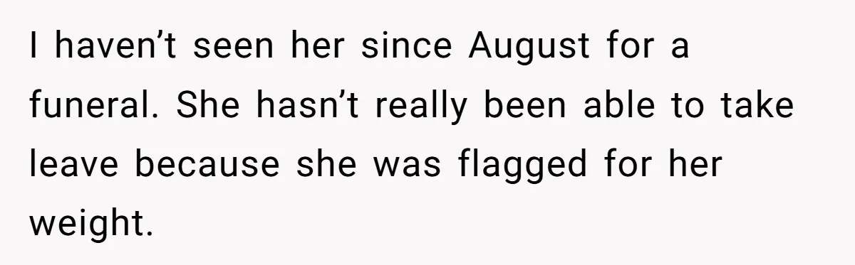 I haven’t seen her since August for a funeral. She hasn’t really been able to take leave because she was flagged for her weight.