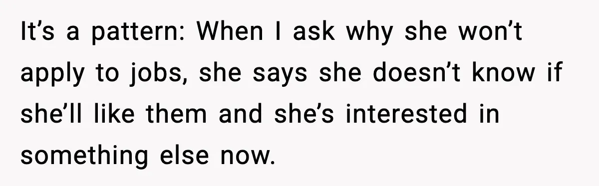 It’s a pattern: When I ask why she won’t apply to jobs, she says she doesn’t know if she’ll like them and she’s interested in something else now.