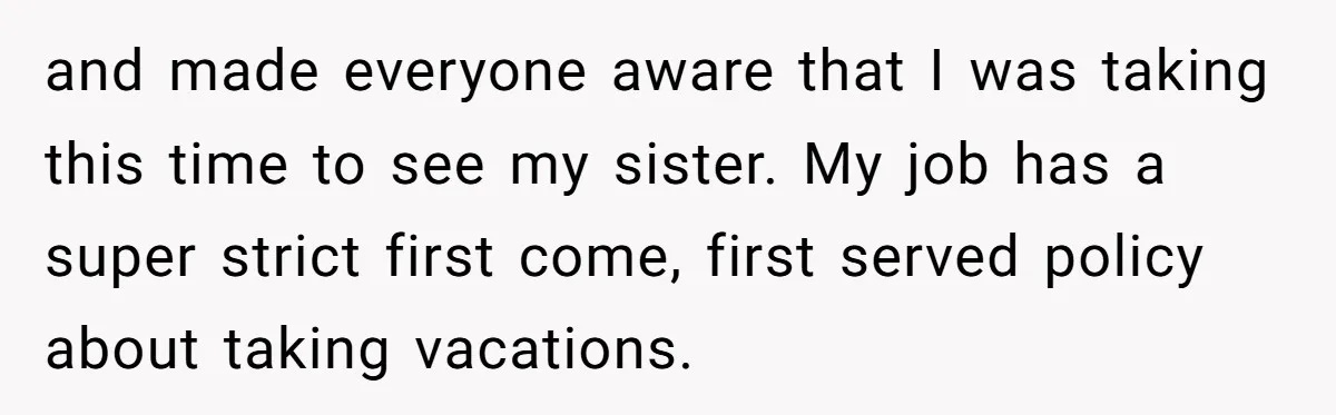 and made everyone aware that I was taking this time to see my sister. My job has a super strict first come, first served policy about taking vacations.