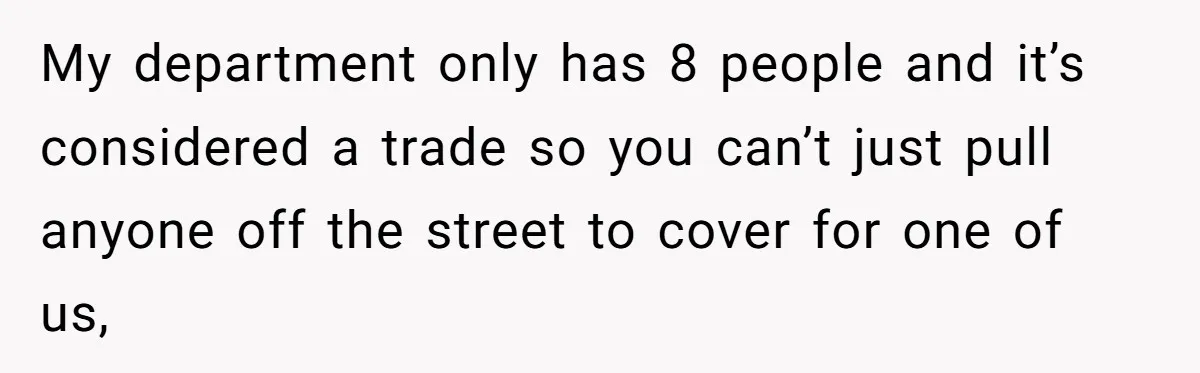 My department only has 8 people and it’s considered a trade so you can’t just pull anyone off the street to cover for one of us,