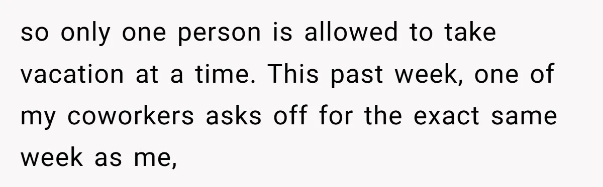 so only one person is allowed to take vacation at a time. This past week, one of my coworkers asks off for the exact same week as me,