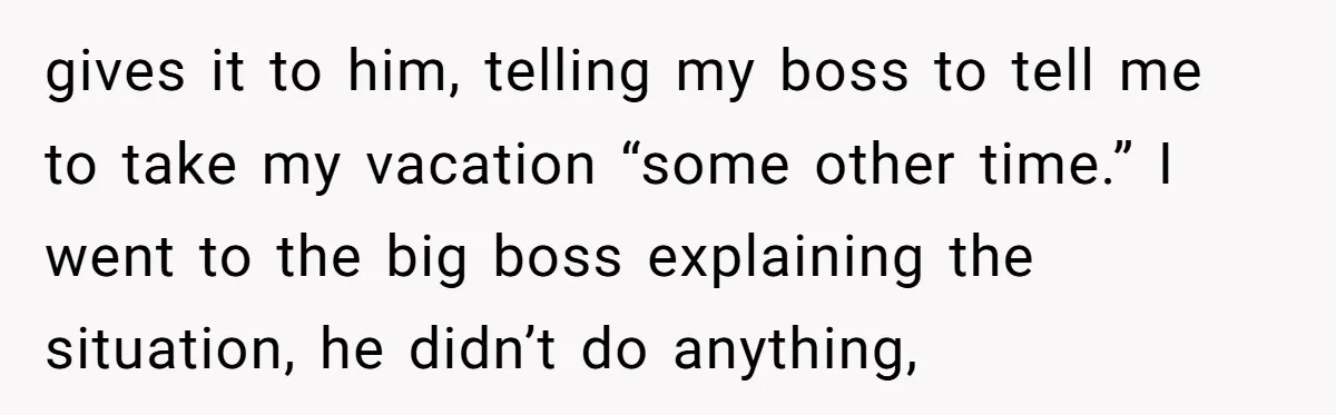 gives it to him, telling my boss to tell me to take my vacation “some other time.” I went to the big boss explaining the situation, he didn’t do anything,