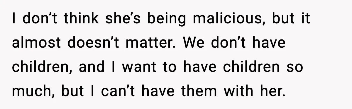 I don’t think she’s being malicious, but it almost doesn’t matter. We don’t have children, and I want to have children so much, but I can’t have them with her.