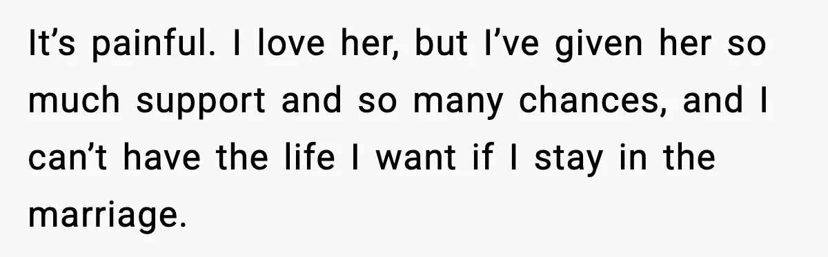 It’s painful. I love her, but I’ve given her so much support and so many chances, and I can’t have the life I want if I stay in the marriage.