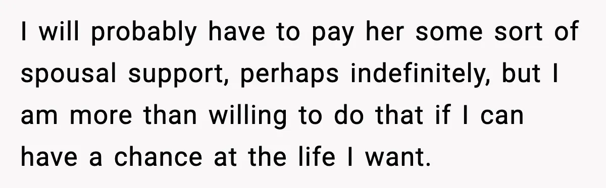 I will probably have to pay her some sort of spousal support, perhaps indefinitely, but I am more than willing to do that if I can have a chance at...