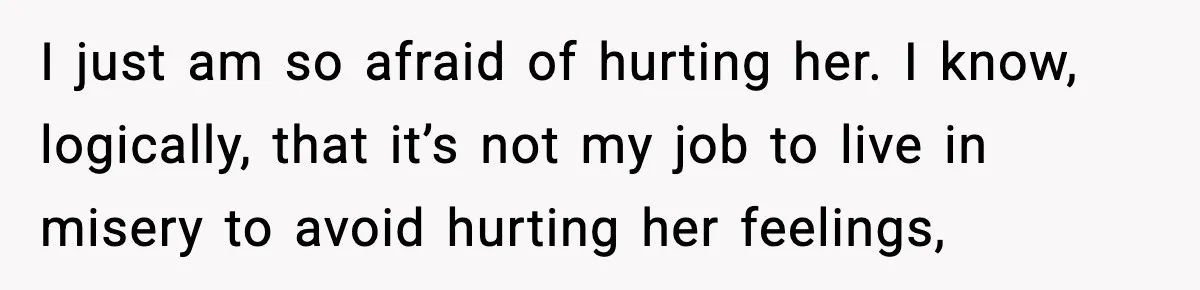 I just am so afraid of hurting her. I know, logically, that it’s not my job to live in misery to avoid hurting her feelings,