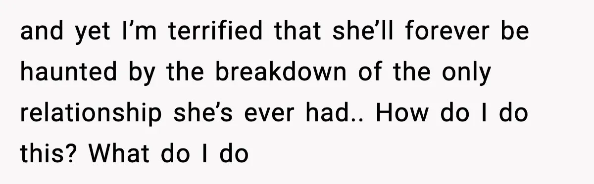 and yet I’m terrified that she’ll forever be haunted by the breakdown of the only relationship she’s ever had.. How do I do this? What do I do