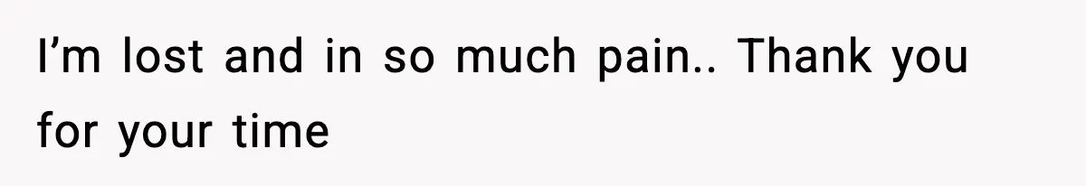 I’m lost and in so much pain.. Thank you for your time