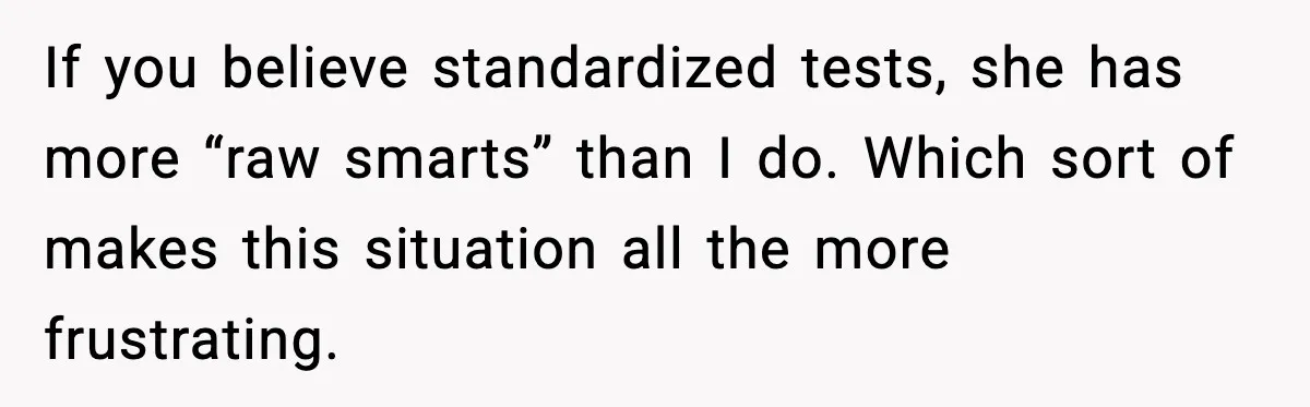 If you believe standardized tests, she has more “raw smarts” than I do. Which sort of makes this situation all the more frustrating.