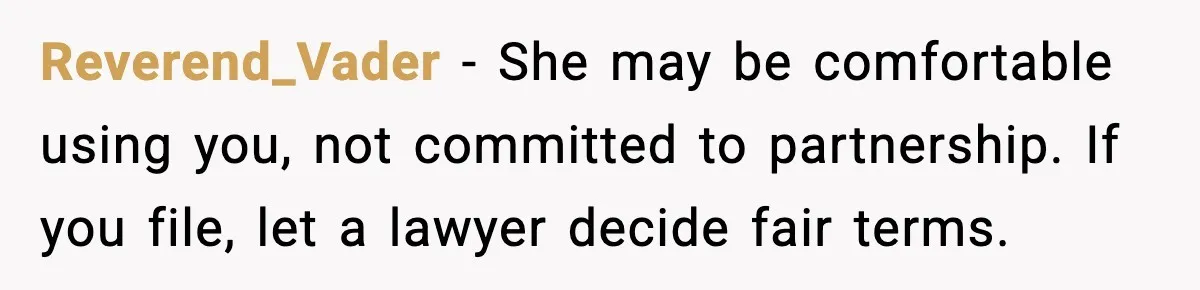 Reverend_Vader - She may be comfortable using you, not committed to partnership. If you file, let a lawyer decide fair terms.