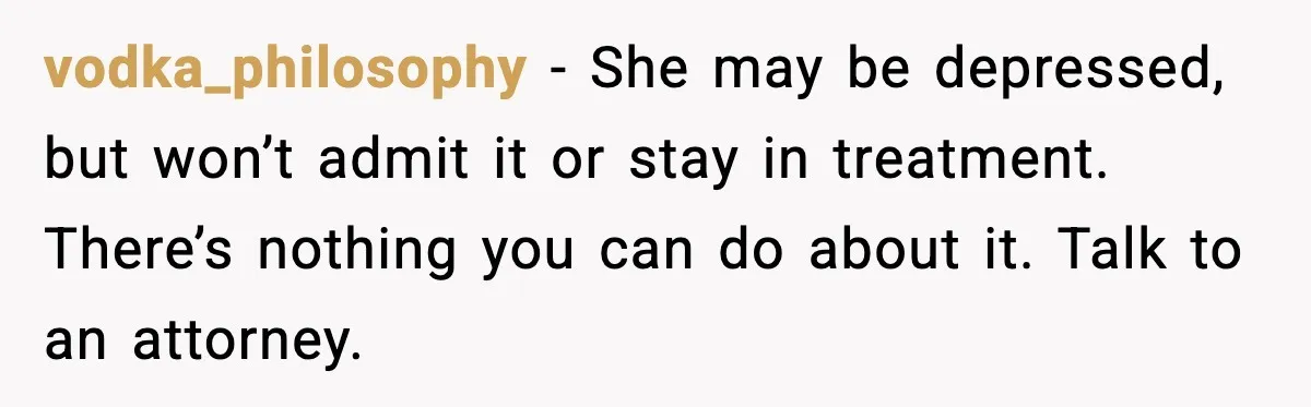 vodka_philosophy - She may be depressed, but won’t admit it or stay in treatment. There’s nothing you can do about it. Talk to an attorney.
