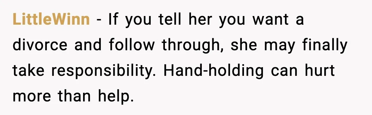 LittleWinn - If you tell her you want a divorce and follow through, she may finally take responsibility. Hand-holding can hurt more than help.