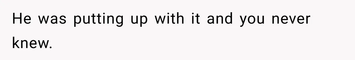 He was putting up with it and you never knew.